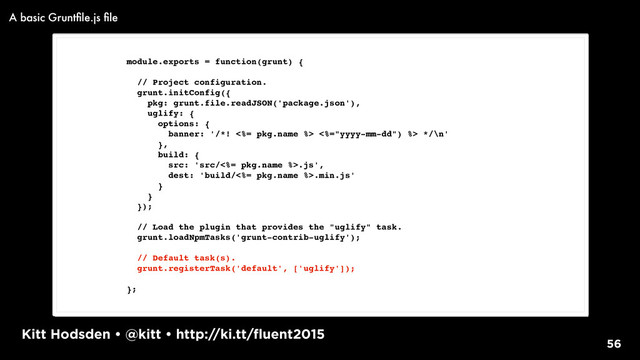Kitt Hodsden • @kitt • http://ki.tt/fluent2015
56
module.exports = function(grunt) {
// Project configuration.
grunt.initConfig({
pkg: grunt.file.readJSON('package.json'),
uglify: {
options: {
banner: '/*! <%= pkg.name %> <%="yyyy-mm-dd") %> */\n'
},
build: {
src: 'src/<%= pkg.name %>.js',
dest: 'build/<%= pkg.name %>.min.js'
}
}
});
// Load the plugin that provides the "uglify" task.
grunt.loadNpmTasks('grunt-contrib-uglify');
// Default task(s).
grunt.registerTask('default', ['uglify']);
};
A basic Gruntﬁle.js ﬁle

