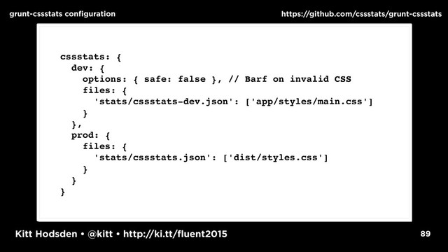 Kitt Hodsden • @kitt • http://ki.tt/fluent2015 89
grunt-cssstats configuration https://github.com/cssstats/grunt-cssstats
cssstats: {
dev: {
options: { safe: false }, // Barf on invalid CSS
files: {
'stats/cssstats-dev.json': ['app/styles/main.css']
}
},
prod: {
files: {
'stats/cssstats.json': ['dist/styles.css']
}
}
}
