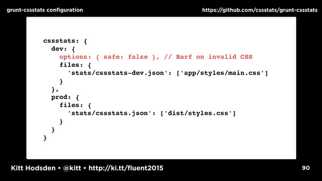 Kitt Hodsden • @kitt • http://ki.tt/fluent2015 90
grunt-cssstats configuration https://github.com/cssstats/grunt-cssstats
cssstats: {
dev: {
options: { safe: false }, // Barf on invalid CSS
files: {
'stats/cssstats-dev.json': ['app/styles/main.css']
}
},
prod: {
files: {
'stats/cssstats.json': ['dist/styles.css']
}
}
}
