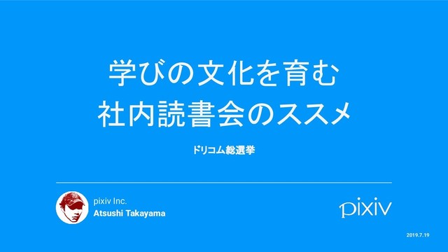 学びの文化を育む
社内読書会のススメ
ドリコム総選挙
pixiv Inc.
Atsushi Takayama
2019.7.19
