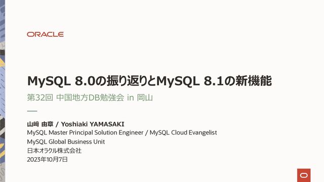 MySQL 8.0の振り返りとMySQL 8.1の新機能
第32回 中国地⽅DB勉強会 in 岡⼭
⼭﨑 由章 / Yoshiaki YAMASAKI
MySQL Master Principal Solution Engineer / MySQL Cloud Evangelist
MySQL Global Business Unit
⽇本オラクル株式会社
2023年10⽉7⽇
