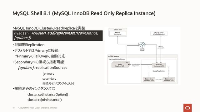 Copyright © 2023, Oracle and/or its affiliates
41
MySQL InnoDB ClusterにReadReplicaを実装
・⾮同期Replication
・デフォルトではPrimaryに接続
*PrimaryのFailOverに⾃動対応
・Secondaryへの接続も指定可能
[options] : replicationSources
[primary
secondary
接続先インスタンスのリスト]
・接続済みのインスタンスでは
cluster.setInstanceOption()
cluster.rejoinInstance()
MySQL Shell 8.1 (MySQL InnoDB Read Only Replica Instance)
mysqlsh>.addReplicaInstance(instance,
[options])
