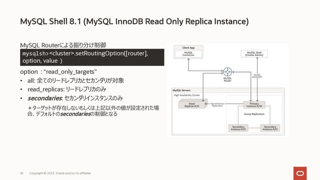 Copyright © 2023, Oracle and/or its affiliates
42
MySQL Routerによる振り分け制御
option : “read_only_targets”
• all: 全てのリードレプリカとセカンダリが対象
• read_replicas: リードレプリカのみ
• secondaries: セカンダリインスタンスのみ
MySQL Shell 8.1 (MySQL InnoDB Read Only Replica Instance)
mysqlsh>.setRoutingOption([router],
option, value))
＊ターゲットが存在しないもしくは上記以外の値が設定された場
合、デフォルトのsecondariesの制御となる
