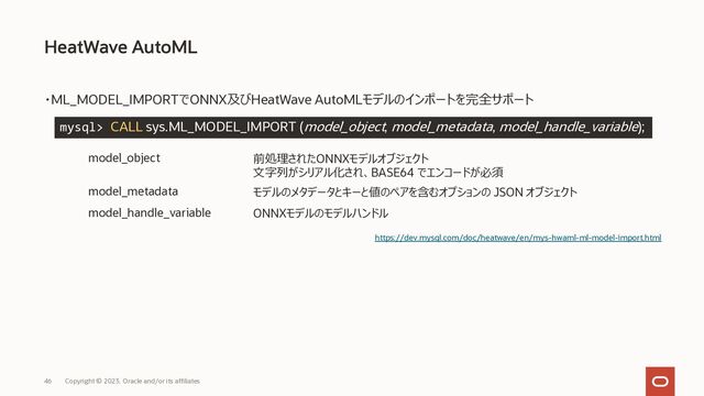 Copyright © 2023, Oracle and/or its affiliates
46
・ML_MODEL_IMPORTでONNX及びHeatWave AutoMLモデルのインポートを完全サポート
HeatWave AutoML
https://dev.mysql.com/doc/heatwave/en/mys-hwaml-ml-model-import.html
mysql> CALL sys.ML_MODEL_IMPORT (model_object, model_metadata, model_handle_variable);
model_object 前処理されたONNXモデルオブジェクト
⽂字列がシリアル化され、BASE64 でエンコードが必須
model_metadata モデルのメタデータとキーと値のペアを含むオプションの JSON オブジェクト
model_handle_variable ONNXモデルのモデルハンドル
