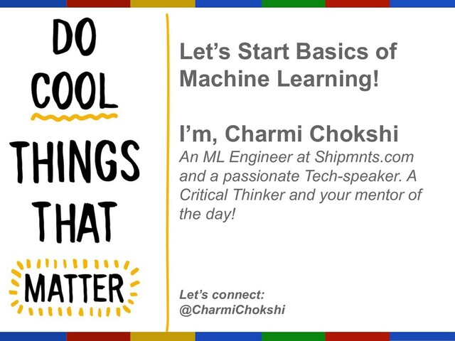 Let’s Start Basics of
Machine Learning!
I’m, Charmi Chokshi
An ML Engineer at Shipmnts.com
and a passionate Tech-speaker. A
Critical Thinker and your mentor of
the day!
Let’s connect:
@CharmiChokshi
