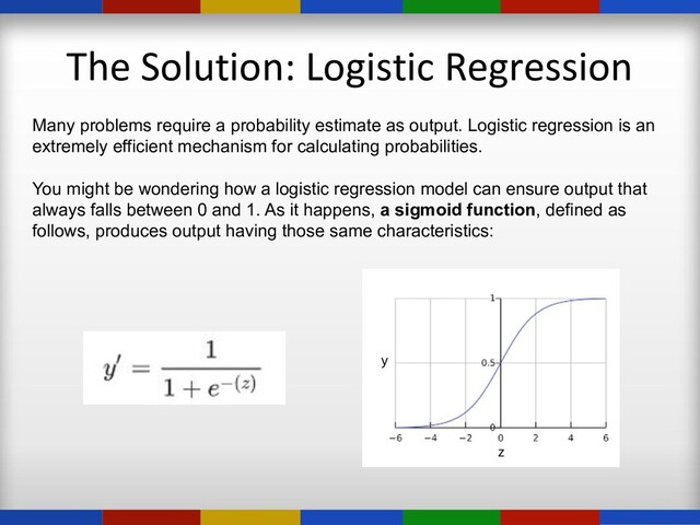The Solution: Logistic Regression
Many problems require a probability estimate as output. Logistic regression is an
extremely efficient mechanism for calculating probabilities.
You might be wondering how a logistic regression model can ensure output that
always falls between 0 and 1. As it happens, a sigmoid function, defined as
follows, produces output having those same characteristics:

