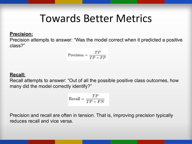 Towards Better Metrics
Precision:
Precision attempts to answer: “Was the model correct when it predicted a positive
class?”
Recall:
Recall attempts to answer: “Out of all the possible positive class outcomes, how
many did the model correctly identify?”
Precision and recall are often in tension. That is, improving precision typically
reduces recall and vice versa.
