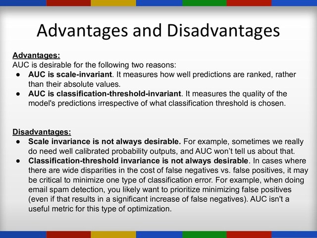 Advantages and Disadvantages
Advantages:
AUC is desirable for the following two reasons:
● AUC is scale-invariant. It measures how well predictions are ranked, rather
than their absolute values.
● AUC is classification-threshold-invariant. It measures the quality of the
model's predictions irrespective of what classification threshold is chosen.
Disadvantages:
● Scale invariance is not always desirable. For example, sometimes we really
do need well calibrated probability outputs, and AUC won’t tell us about that.
● Classification-threshold invariance is not always desirable. In cases where
there are wide disparities in the cost of false negatives vs. false positives, it may
be critical to minimize one type of classification error. For example, when doing
email spam detection, you likely want to prioritize minimizing false positives
(even if that results in a significant increase of false negatives). AUC isn't a
useful metric for this type of optimization.
