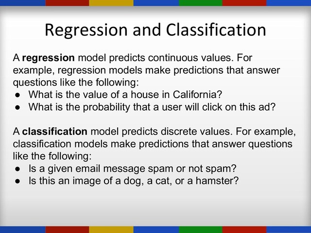 Regression and Classification
A regression model predicts continuous values. For
example, regression models make predictions that answer
questions like the following:
● What is the value of a house in California?
● What is the probability that a user will click on this ad?
A classification model predicts discrete values. For example,
classification models make predictions that answer questions
like the following:
● Is a given email message spam or not spam?
● Is this an image of a dog, a cat, or a hamster?

