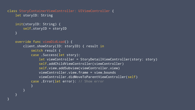 class StoryContainerViewController: UIViewController {
let storyID: String
init(storyID: String) {
self.storyID = storyID
}
override func viewDidLoad() {
client.showStory(ID: storyID) { result in
switch result {
case .Success(let story):
let viewController = StoryDetailViewController(story: story)
self.addChildViewController(viewController)
self.view.addSubview(viewController.view)
viewController.view.frame = view.bounds
viewController.didMoveToParentViewController(self)
case .Error(let error): // Show error
}
}
}
}
