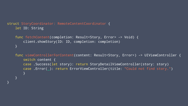 struct StoryCoordinator: RemoteContentCoordinator {
let ID: String
func fetchContent(completion: Result -> Void) {
client.showStory(ID: ID, completion: completion)
}
func viewControllerForContent(content: Result) -> UIViewController {
switch content {
case .Success(let story): return StoryDetailViewController(story: story)
case .Error(_): return ErrorViewController(title: "Could not find story.")
}
}
}
