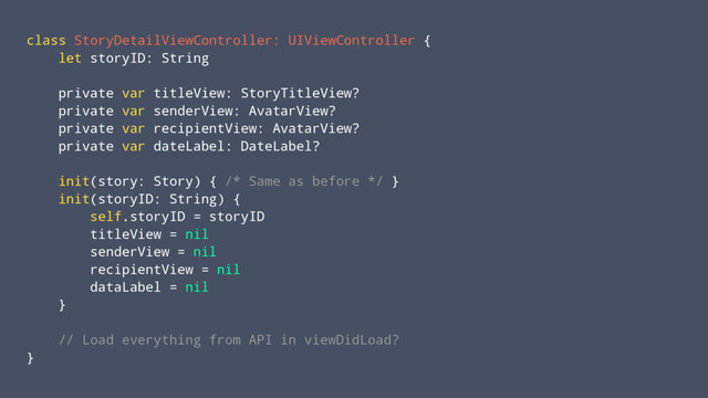 class StoryDetailViewController: UIViewController {
let storyID: String
private var titleView: StoryTitleView?
private var senderView: AvatarView?
private var recipientView: AvatarView?
private var dateLabel: DateLabel?
init(story: Story) { /* Same as before */ }
init(storyID: String) {
self.storyID = storyID
titleView = nil
senderView = nil
recipientView = nil
dataLabel = nil
}
// Load everything from API in viewDidLoad?
}
