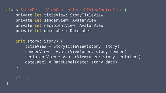 class StoryDetailViewController: UIViewController {
private let titleView: StoryTitleView
private let senderView: AvatarView
private let recipientView: AvatarView
private let dateLabel: DateLabel
init(story: Story) {
titleView = StoryTitleView(story: story)
senderView = AvatarView(user: story.sender)
recipientView = AvatarView(user: story.recipient)
dateLabel = DateLabel(date: story.date)
}
// ...
}
