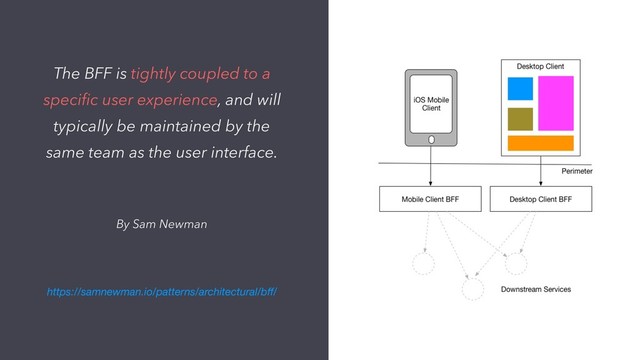 By Sam Newman
The BFF is tightly coupled to a
speciﬁc user experience, and will
typically be maintained by the
same team as the user interface.
https://samnewman.io/patterns/architectural/bﬀ/
