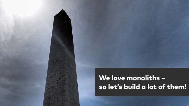 One more thing …
We love monoliths – 
so let’s build a lot of them!
