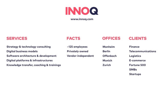 www.innoq.com
OFFICES
Monheim
Berlin
Offenbach
Munich
Zurich
FACTS
~125 employees
Privately owned
Vendor-independent
SERVICES
Strategy & technology consulting
Digital business models
Software architecture & development
Digital platforms & infrastructures
Knowledge transfer, coaching & trainings
CLIENTS
Finance
Telecommunications
Logistics
E-commerce
Fortune 500
SMBs
Startups
