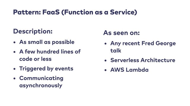 Pattern: FaaS (Function as a Service)
• As small as possible
• A few hundred lines of
code or less
• Triggered by events
• Communicating
asynchronously
Description: As seen on:
• Any recent Fred George
talk
• Serverless Architecture
• AWS Lambda
