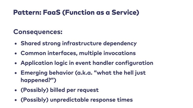 Pattern: FaaS (Function as a Service)
• Shared strong infrastructure dependency
• Common interfaces, multiple invocations
• Application logic in event handler configuration
• Emerging behavior (a.k.a. “what the hell just
happened?”)
• (Possibly) billed per request
• (Possibly) unpredictable response times
Consequences:
