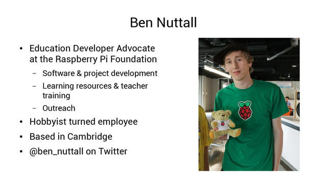 Ben Nuttall
●
Education Developer Advocate
at the Raspberry Pi Foundation
– Software & project development
– Learning resources & teacher
training
– Outreach
●
Hobbyist turned employee
●
Based in Cambridge
●
@ben_nuttall on Twitter
