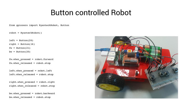 Button controlled Robot
from gpiozero import RyanteckRobot, Button
robot = RyanteckRobot()
left = Button(26)
right = Button(16)
fw = Button(21)
bw = Button(20)
fw.when_pressed = robot.forward
fw.when_released = robot.stop
left.when_pressed = robot.left
left.when_released = robot.stop
right.when_pressed = robot.right
right.when_released = robot.stop
bw.when_pressed = robot.backward
bw.when_released = robot.stop
