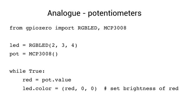 Analogue - potentiometers
from gpiozero import RGBLED, MCP3008
led = RGBLED(2, 3, 4)
pot = MCP3008()
while True:
red = pot.value
led.color = (red, 0, 0) # set brightness of red
