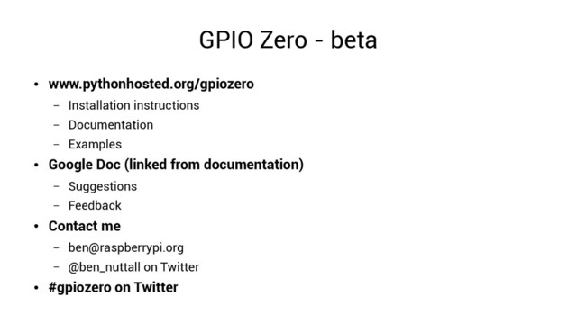 GPIO Zero - beta
●
www.pythonhosted.org/gpiozero
– Installation instructions
– Documentation
– Examples
●
Google Doc (linked from documentation)
– Suggestions
– Feedback
●
Contact me
– ben@raspberrypi.org
– @ben_nuttall on Twitter
●
#gpiozero on Twitter
