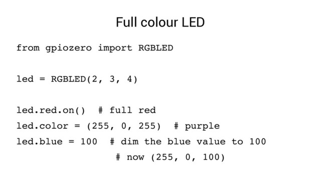 Full colour LED
from gpiozero import RGBLED
led = RGBLED(2, 3, 4)
led.red.on() # full red
led.color = (255, 0, 255) # purple
led.blue = 100 # dim the blue value to 100
# now (255, 0, 100)

