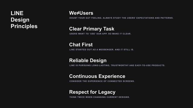 Clear Primary Task
We≠Users
Chat First
Reliable Design
Continuous Experience
Respect for Legacy
DOUBT YOUR GUT FEELING. ALWAYS STUDY THE USERS’ EXPECTATIONS AND PATTERNS.
USERS WANT TO ‘USE’ OUR APP. SO MAKE IT CLEAR.
LINE STARTED OUT AS A MESSENGER. AND IT STILL IS.
CONSIDER THE EXPERIENCE OF CONNECTED SCREENS.
THINK TWICE WHEN CHANGING CURRENT DESIGNS.
LINE IS PURSUING LONG-LASTING, TRUSTWORTHY AND EASY-TO-USE PRODUCTS.
LINE
Design
Principles
