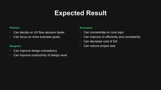 > Can decide on UX flow decision faster
> Can focus on more business goals
Planners
Expected Result
Designers
> Can improve design consistency
> Can improve productivity of design work
Developers
> Can concentrate on core logic
> Can improve UI efficiently and consistently
> Can decrease cost of QA
> Can reduce project size
