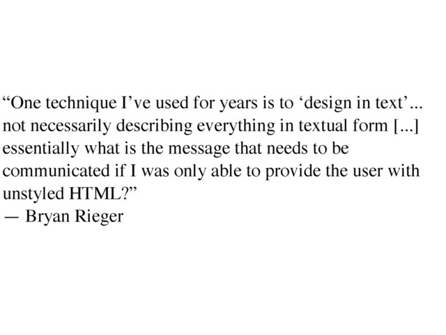 “One technique I’ve used for years is to ‘design in text’...
not necessarily describing everything in textual form [...]
essentially what is the message that needs to be
communicated if I was only able to provide the user with
unstyled HTML?”	

— Bryan Rieger	

