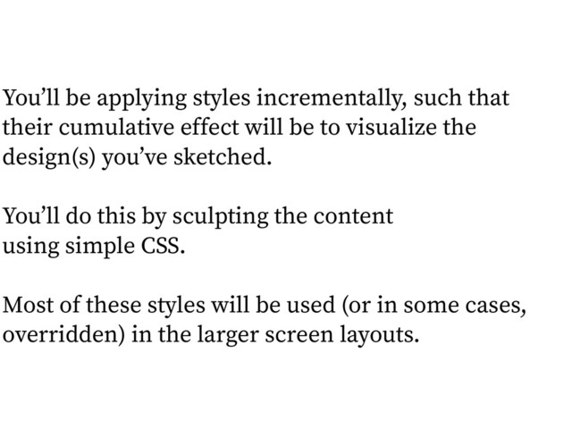 You’ll be applying styles incrementally, such that
their cumulative effect will be to visualize the
design(s) you’ve sketched.
!
You’ll do this by sculpting the content  
using simple CSS.
!
Most of these styles will be used (or in some cases,
overridden) in the larger screen layouts.
