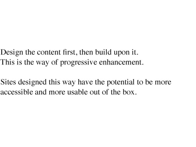 Design the content ﬁrst, then build upon it.	

This is the way of progressive enhancement.	

!
Sites designed this way have the potential to be more
accessible and more usable out of the box.
