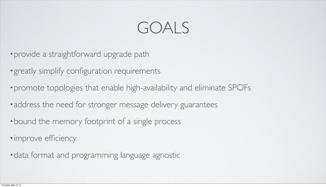 GOALS
•provide a straightforward upgrade path
•greatly simplify conﬁguration requirements
•promote topologies that enable high-availability and eliminate SPOFs
•address the need for stronger message delivery guarantees
•bound the memory footprint of a single process
•improve efﬁciency
•data format and programming language agnostic
Thursday, May 16, 13
