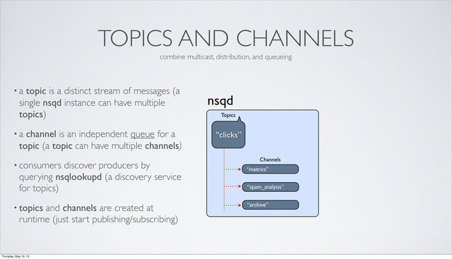 TOPICS AND CHANNELS
• a topic is a distinct stream of messages (a
single nsqd instance can have multiple
topics)
• a channel is an independent queue for a
topic (a topic can have multiple channels)
• consumers discover producers by
querying nsqlookupd (a discovery service
for topics)
• topics and channels are created at
runtime (just start publishing/subscribing)
nsqd
“metrics”
Channels
“clicks”
Topics
“spam_analysis”
“archive”
combine multicast, distribution, and queueing
Thursday, May 16, 13
