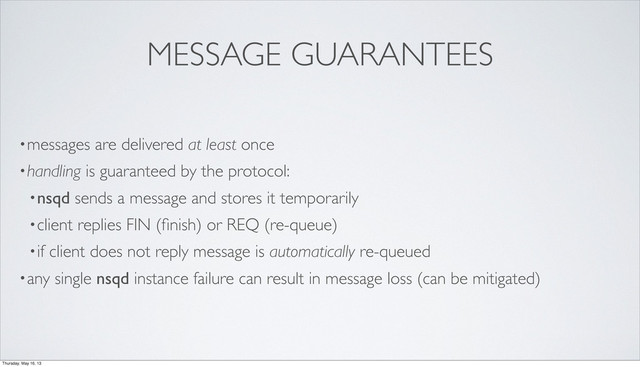 MESSAGE GUARANTEES
•messages are delivered at least once
•handling is guaranteed by the protocol:
•nsqd sends a message and stores it temporarily
•client replies FIN (ﬁnish) or REQ (re-queue)
•if client does not reply message is automatically re-queued
•any single nsqd instance failure can result in message loss (can be mitigated)
Thursday, May 16, 13
