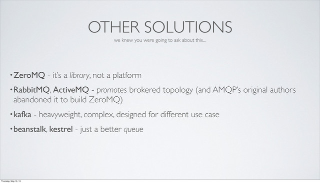 OTHER SOLUTIONS
•ZeroMQ - it’s a library, not a platform
•RabbitMQ, ActiveMQ - promotes brokered topology (and AMQP’s original authors
abandoned it to build ZeroMQ)
•kafka - heavyweight, complex, designed for different use case
•beanstalk, kestrel - just a better queue
we knew you were going to ask about this...
Thursday, May 16, 13
