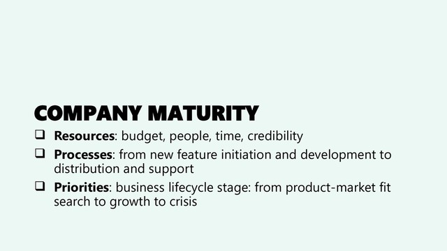 COMPANY MATURITY
❑ Resources: budget, people, time, credibility
❑ Processes: from new feature initiation and development to
distribution and support
❑ Priorities: business lifecycle stage: from product-market fit
search to growth to crisis
