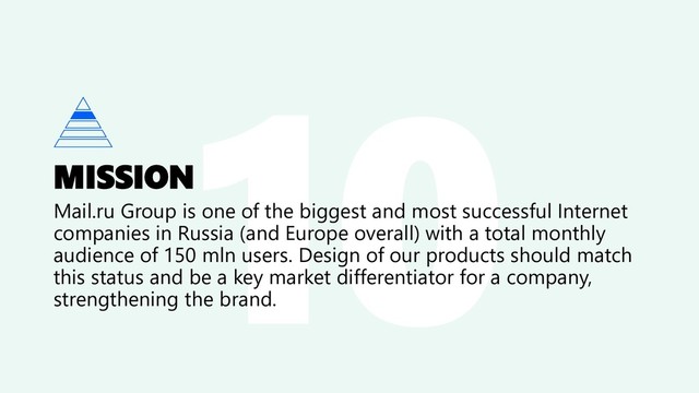 MISSION
Mail.ru Group is one of the biggest and most successful Internet
companies in Russia (and Europe overall) with a total monthly
audience of 150 mln users. Design of our products should match
this status and be a key market differentiator for a company,
strengthening the brand.
