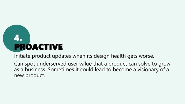 4.
PROACTIVE
Initiate product updates when its design health gets worse.
Can spot underserved user value that a product can solve to grow
as a business. Sometimes it could lead to become a visionary of a
new product.
