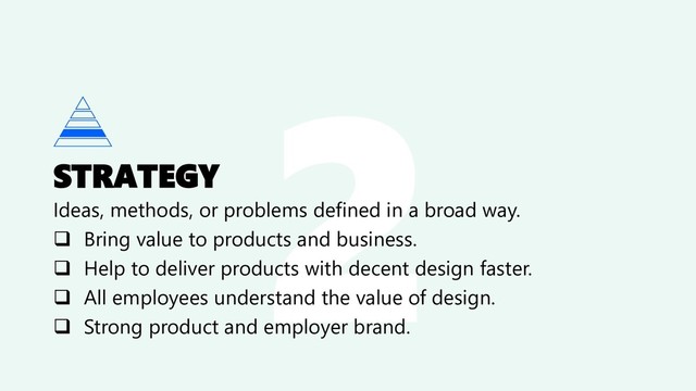 STRATEGY
Ideas, methods, or problems defined in a broad way.
❑ Bring value to products and business.
❑ Help to deliver products with decent design faster.
❑ All employees understand the value of design.
❑ Strong product and employer brand.
