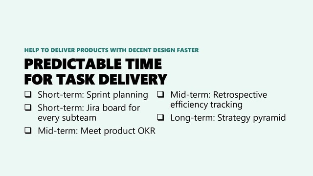 PREDICTABLE TIME
FOR TASK DELIVERY
❑ Short-term: Sprint planning
❑ Short-term: Jira board for
every subteam
❑ Mid-term: Meet product OKR
❑ Mid-term: Retrospective
efficiency tracking
❑ Long-term: Strategy pyramid
HELP TO DELIVER PRODUCTS WITH DECENT DESIGN FASTER
