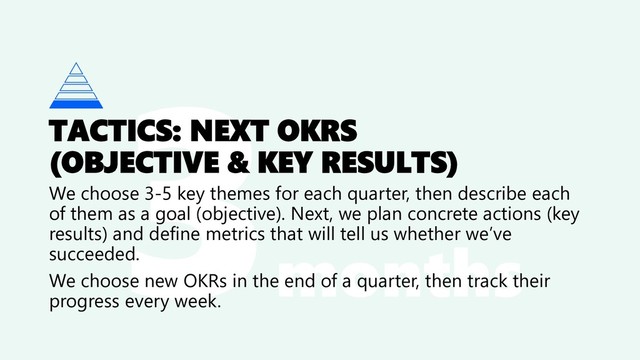 months
TACTICS: NEXT OKRS
(OBJECTIVE & KEY RESULTS)
We choose 3-5 key themes for each quarter, then describe each
of them as a goal (objective). Next, we plan concrete actions (key
results) and define metrics that will tell us whether we’ve
succeeded.
We choose new OKRs in the end of a quarter, then track their
progress every week.
