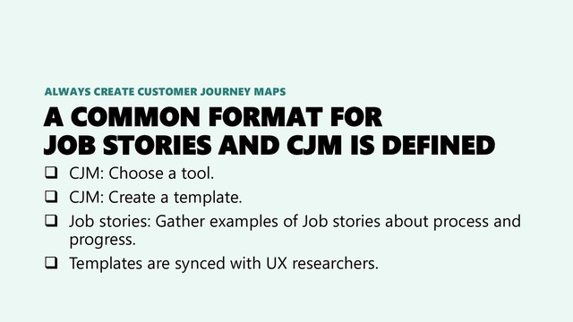 A COMMON FORMAT FOR
JOB STORIES AND CJM IS DEFINED
❑ CJM: Choose a tool.
❑ CJM: Create a template.
❑ Job stories: Gather examples of Job stories about process and
progress.
❑ Templates are synced with UX researchers.
ALWAYS CREATE CUSTOMER JOURNEY MAPS
