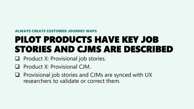 PILOT PRODUCTS HAVE KEY JOB
STORIES AND CJMS ARE DESCRIBED
❑ Product X: Provisional job stories.
❑ Product X: Provisional CJM.
❑ Provisional job stories and CJMs are synced with UX
researchers to validate or correct them.
ALWAYS CREATE CUSTOMER JOURNEY MAPS
