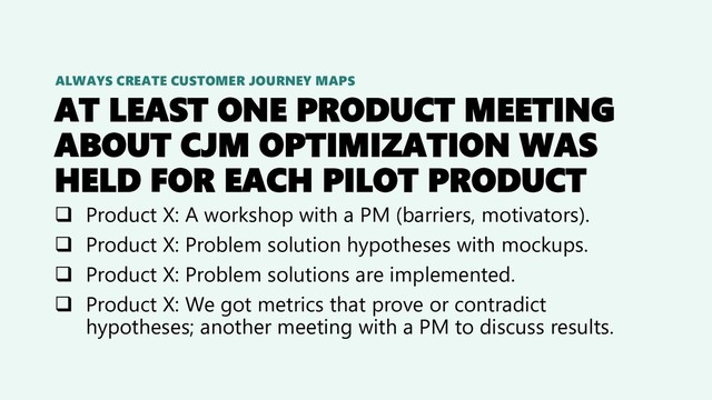AT LEAST ONE PRODUCT MEETING
ABOUT CJM OPTIMIZATION WAS
HELD FOR EACH PILOT PRODUCT
❑ Product X: A workshop with a PM (barriers, motivators).
❑ Product X: Problem solution hypotheses with mockups.
❑ Product X: Problem solutions are implemented.
❑ Product X: We got metrics that prove or contradict
hypotheses; another meeting with a PM to discuss results.
ALWAYS CREATE CUSTOMER JOURNEY MAPS

