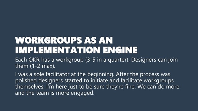 WORKGROUPS AS AN
IMPLEMENTATION ENGINE
Each OKR has a workgroup (3-5 in a quarter). Designers can join
them (1-2 max).
I was a sole facilitator at the beginning. After the process was
polished designers started to initiate and facilitate workgroups
themselves. I’m here just to be sure they’re fine. We can do more
and the team is more engaged.
