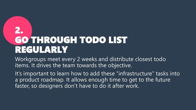 2.
GO THROUGH TODO LIST
REGULARLY
Workgroups meet every 2 weeks and distribute closest todo
items. It drives the team towards the objective.
It’s important to learn how to add these “infrastructure” tasks into
a product roadmap. It allows enough time to get to the future
faster, so designers don’t have to do it after work.
