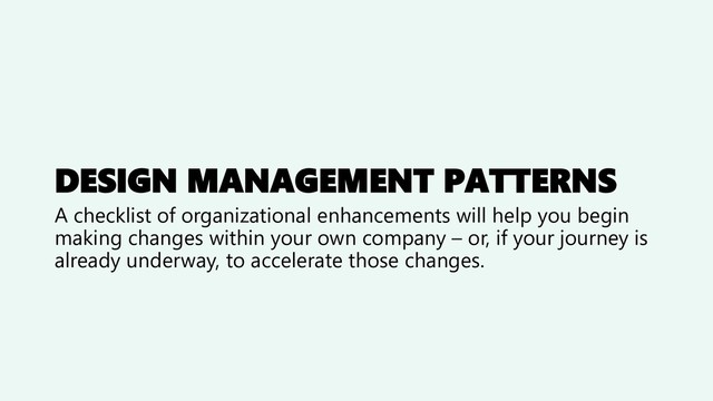 DESIGN MANAGEMENT PATTERNS
A checklist of organizational enhancements will help you begin
making changes within your own company – or, if your journey is
already underway, to accelerate those changes.
