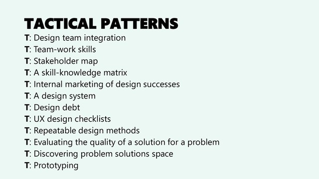 TACTICAL PATTERNS
T: Design team integration
T: Team-work skills
T: Stakeholder map
T: A skill-knowledge matrix
T: Internal marketing of design successes
T: A design system
T: Design debt
T: UX design checklists
T: Repeatable design methods
T: Evaluating the quality of a solution for a problem
T: Discovering problem solutions space
T: Prototyping
