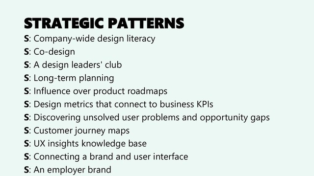 STRATEGIC PATTERNS
S: Company-wide design literacy
S: Co-design
S: A design leaders' club
S: Long-term planning
S: Influence over product roadmaps
S: Design metrics that connect to business KPIs
S: Discovering unsolved user problems and opportunity gaps
S: Customer journey maps
S: UX insights knowledge base
S: Connecting a brand and user interface
S: An employer brand
